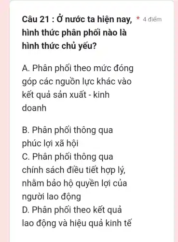 hình thức phân phối nào là
hình thức chủ yếu?
A. Phân phối theo mức đóng
góp các nguồn lực khác vào
kết quả sản xuất - kinh
doanh
B. Phân phối thông qua
phúc lợi xã hội
C. Phân phối thông qua
chính sách điều tiết hợp lý,
nhằm bảo hô quyền lợi của
người lao động
D. Phân phối theo kết quả
Câu 21 : Ở nước ta hiện nay, 4 điểm