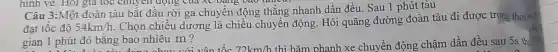 hình vẽ. Hỏi giá tốc chuyển động của xe vàng vào moo
Câu 3:Một đoàn tàu bǎt đâu rời ga chuyển động thẳng nhanh dần đều. Sau 1 phút tàu
đạt tốc độ 54km/h
. Chọn chiêu dương là chiều chuyển động . Hỏi quãng đường đoàn tàu đi được trong thời AI
gian 1 phút đó bằng bao nhiêu m?
vi vân tốc 72km/h
thì hãm phanh xe chuyển động chậm dần đều sau 5s th