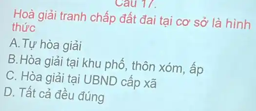 Hoà giải tranh chấp đất đai tại cơ sở là hình
thức
A.Tự hòa giải
B.Hòa giải tại khu phổ, thôn xóm , âp
C. Hòa giải tại UBND cấp xã
D. Tất cả đều đúng