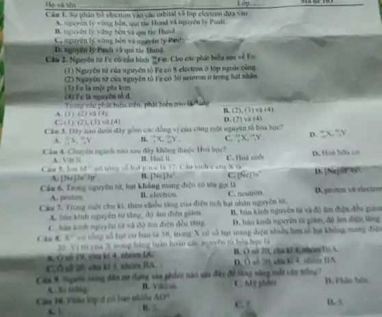 Ho và tên:	Lóp:
Câu 1. Sự phân bố electron vào các orbital và lớp electron dựa vào
A. nguyên lý vững bền, qui tắc Hund và nguyên lý Pauli.
B. nguyên lý vững bền và qui tắc Hund.
C. nguyên lý vững bền và nguyên lý Paul:
D. nguyên lý Pauli và qui tắc Hund.
Câu 2. Nguyên từ Fe có cấu hình (}_{26)^56Fe Cho các phát biểu sau về Fe:
(1) Nguyên tử của nguyên tố Fe có 8 electron ở lớp ngoài cùng.
(2) Nguyên từ của nguyên tố Fe có 30 neutron ở trong hạt nhân.
(3) Fe là một phi kim.
(4) Fe là nguyên tố d.
Trong các phát biểu trên phát biểu nào là đúng
A. (1 ), (2) và (4)
C. (1), (2 ), (3) và (4)
B. (2), (3)và (4).
D. (2)và (4).
Câu 3. Dãy nào dưới đây gồm các đồng vị của cùng một nguyên tố hóa hoc?
D. (}_{18)^40X,_(19)^40Y
(}_{14)^28X,_(14)^29Y
B (}_{9)^19X,_(10)^20Y
C. (}_{6)^14X,_(7)^14Y
Câu 4. Chuyên ngành nào sau đây không thuộc Hoá học?
C. Hoá sinh
D. Hoá hou co.
A. Vật li.
B. Hoá li.
Câu 5. lon M^3+ có tổng số hạt p.n,e là 37. Câu hinh e cua X là:
D. [Ne]3t^24s^4
[Ne]3s^23p^3
B [Ne]3s^2
C. [Ne]3s'
Câu 6. Trong nguyên từ, hạt không mang điện có tên gọi là
C. neutron
D. proton và electror
A. proton.
B. electron
Câu 7. Trong một chu kì, theo chiều tǎng của điện tích hạt nhân nguyèn từ,
A. bán kinh nguyên từ tǎng, độ âm điện giảm.
B. bán kinh nguyên từ và độ âm điện đều giảm
C. bán kinh nguyên tử và độ âm điện đều tâng.
D. bán kinh nguyên từ giảm, độ âm điện tàng.
Câu 8. x^2+
có tổng số hạt cơ bản là 58, trong X có số hạt mang điện nhiều hơn số hạt không mang điện
20. Vi tri của X trong bảng tuần hoàn các nguyên tố hóa hoc là
__
A. 0 số 19, chu kì 4. nhóm IA.
B. Oso 20 , chu kì 4, nhóm
C. Ô số 20, chu kì 3, nhóm HA.
D. O số 20 chu kì 4, nhóm ILA
Câu 9. Nguon nong dân sử dụng sản phẩm nào sau đây đề tàng nǎng suất cây trong?
D. Phan bon
A. Xi ming.
B. Vaccin.
C. Mỹ phẩm
Câu 16. Phân lóp d có bao nhiêu AO?
C.7
D. 3
A. 1
(B. 5.