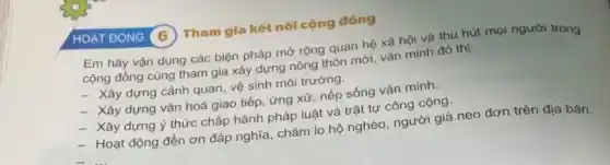 HOA TĐỌNG (6) Tham gia kết nối cộng đồng
Em hãy vận dụng các biện pháp mở rộng quan hệ xã hội và thu hút mọi người trong
cộng đồng cùng tham gia xây dựng nông thôn mới, vǎn minh đô thị:
- Xây dựng cảnh quan, vệ sinh môi trường.
- Xây dựng vǎn hoá giao tiếp, ứng xử nếp sống vǎn minh.
- Xây dựng ý thức chấp hành pháp luật và trật tự công cộng.
- Hoạt động đền ơn đáp nghĩa, chǎm lo hộ nghèo, người giả neo đơn trên địa bàn.