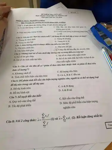 HOC PHANI NGUYEN LÝ THÓNG KR
Thời gian làm bài: 40 phút
1.1. Hãy khoanh vào phương án trả lời đúng nhất. (4 điểm)
Câu 1: Y nào dưới đây không đúng về một chỉ tiêu thống kê?
A. Có cả mặt lượng và mặt chất.
C. Gắn liền với điệu kiện thời gian và
không gian cu the.
B. Phàn ánh hiện tượng cá biệt.
D. Có đơn vị đo lường và phương pháp tính
cụ thể.
Câu 2: Với câu hỏi "Bạn bao nhiêu tuổi?", thì thang đo nào dưới đây sẽ được sử dụng?
A. Thang do định danh
B. Thang do thứ bậc
C. Thang do khoàng
D. Thang do tỷ lệ.
Câu 3: Đâu không phải là nhược điểm của điều tra toàn bộ?
C. Tốn kém chi phí
A. Tốn kém nhân lựC.
D. Cung cấp dữ liệu đầy đủ và toàn diện
B. Tốn kém thời gian
Câu 4: Những loại sai số nào dưới đây không xảy ra trong điều tra toàn bộ?
A. Sai số do ghi chép
C. Sai số do chọn mẫu ngẫu nhiên
B. Sai số do tính chất đại biểu
D. Sai số do tính chất đại biểu và Sai số do
chọn mẫu ngẫu nhiên
Câu 5: Cǎn cứ vào đâu để có "phân tổ theo tiêu thức thuộc tính và phân tổ theo tiêu
thức số lượng"?
A. Khoảng cách tổ
C. Số lượng tiêu thức
B. Tính chất biểu hiện của tiêu thức
D. Cả A, B & C đều sai
Câu 6: Để phản ánh kết cấu của hiện tượng nghiên cứu, người ta có thể sử dụng loại
đồ thị nào trong các đồ thị sau:
A. Đồ thị hình tròn
C. A&B đúng
B. Đồ thị hình cột
D. A&B sai
Câu 7: Số tuyệt đối cho biết:
A. Quy mô của tổng thể
C. Kết cấu của tổng thể
B. Tốc độ phát triển
D. Mức độ phổ biến của hiện tượng
nghiên cứu
Câu 8: Với 2 công thức: bar (x)=(sum _(i=1)^nx_(i)f)/(sum _(i=1)^nf)
và bar (x)=sum _(i=1)^nx_(i)d_(i)(2)
.Kết luận đúng nhất là:
PHÀN I: TRÁC NGHIEA 1.(6 điểm)