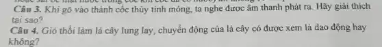 hoạc sat để mạt nước trong cóc khi
Câu 3. Khi gõ vào thành cốc thủy tinh mỏng, ta nghe được âm thanh phát ra. Hãy giải thích
tại sao?
Câu 4. Gió thối làm lá cây lung lay , chuyển động của lá cây có được xem là dao động hay
không?