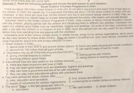 home while there was still some light
Exercise 7: Read the following passage and choose the best answer to each question.
Street Children Volunteer Programme in Delhi
There are about 100 million street children in India who do not attend any school and spend most of their time on
the streets. In Delh , the capital city, it is estimated that there are about 175,000 street children of which 10%  are
runaways. In fact, there are more than 25 ,000 children who live in and around railway stations in Delhi. They can
be seen searching the rubbish heap for a meal, sleeping between the tracks, often beaten and sexually abused.
Volunteer Work in the Street Children Programme in Delhi, India consists of taking informal education classes
with the children, playing games with the children and introducing them to different new activities Volunteers can
teach the children good habits such as cleanliness , hygiene and greetings. On some of the days volunteers can
plan a trip with the children to a museum or zoo in Delhi, Such educational trips are very useful for the children
where they love spending time and playing with the volunteers.
Volunteers work at the various contact points or shelter homes, being run by various organizations, which serve
as day care centers for these street children They can assist in providing love, care, basic literacy, recreation and
most importantly spend time and shower affection on them.
1. Street children in Delhi __
A. spend most of their time in and around railway stations B live in very badly physical and mental conditions
C. account for 100 million from all parts of India
D. can search heaps of food for meals
2. Volunteers may do all of the following activities EXCEPT __
A. giving informal lessons to children
B. playing games with children
C. teaching children good habits
D. taking children to evening classes
3. Educational trips are very useful for the children because __
A. there are many museums and zoos in Delhi
B. they can learn good habits such as cleanliness, hygiene and greetings
C. they can have a good time and lots of fun with volunteers
D. they can play many educational games with volunteers there
4. Day care centres for street children offer __
B. time, shower and affection
A. care, education and recreation
C. supply of volunteers for various organizations
D. contact points or shelter homes at railway stations
5. The word "They in the last paragraph refers to
__
D. street children
A. volunteers
B. organizations
C. day care centers