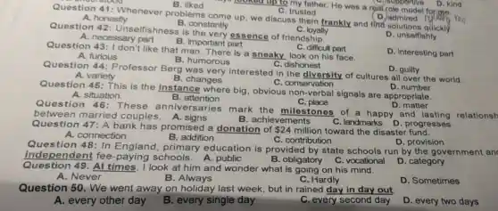 A. honestly
looked up to my father. He was a real-role model
C. trusted
Question 41:Whenever problems come up, we discuss them frankly and find solutions quickly.
B
supportive D. kind
B. constantly
Question 42 : Unselfishness is essence of friendship.
C. loyally
D. unselfishly
A. necessary part
B. important part
D. Interesting part
Question 43:1
don't like that man. There is a sneaky look on his face.
C. difficult part
C. dishonest
A. furious
B. humorous
Question 44:Professor Berg was very interested in the diversity of cultures all over the world.
D. guilty
A. variety
B. changes
C. conservation
Question 45 :This is the instance where big, obvious non-verbal signals are appropriate.
D. number
A. situation.
Question 46 : These anniversaries mark the milestones of a happy and lasting
B. attention
C place
D. matter
between married couples.A signs
B. achievements
Question 47: A bank has promised a donation of
 24 million toward the disaster
C. landmarks D progresses
A. connection
B. addition
C. contribution
Question 48: In England primary education is provided by state schools run by the government an
D. provision
independent fee schools. A public
B. obligatory
D. category
Question 49. At times, I look at him and wonder what is going on his mind.
C. vocational
A. Never
B. Always
C. Hardly
D. Sometimes
Question 50 . We went away on holiday last week, but in rained day in day out
A. every other day
B. every single day
C. every second day
D. every two days