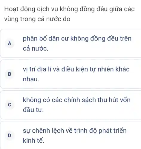 Hoạt động dịch vụ không đồng đều giữa các
vùng trong cả nước do
A
phân bố dân cư không đồng đều trên
A
cả nước.
B
vị trí địa lí và điều kiện tự nhiên khác
nhau.
C C
đầu tư.
không có các chính sách thu hút vốn
sự chênh lệch về trình độ phát triển