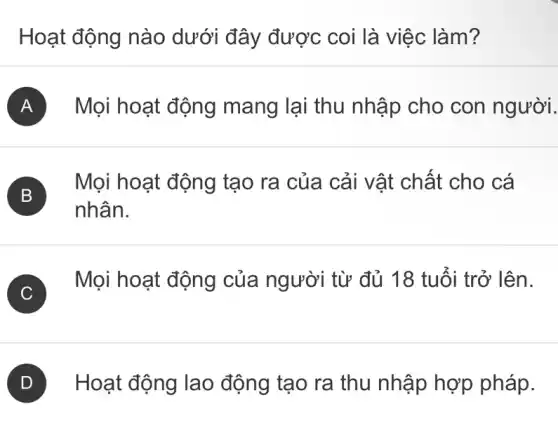 Hoạt động nào dưới đây được coi là việc làm?
A Mọi hoạt động mang lại thu nhập cho con người.
B
nhân.
Mọi hoạt động tạo ra của cải vật chất cho cá
C )
Mọi hoạt động của người từ đủ 18 tuổi trở lên.
D Hoạt động lao động tạo ra thu nhập hợp pháp.