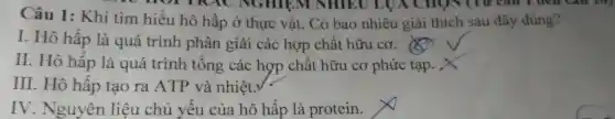 HOT TRA C NGHIỆM NHIEU LUA CHON(Từ Câu 1 đen Câu 10)
Câu 1:Khi tìm hiểu hô hấp ở thực vật . Có bao nhiêu giải thích sau đây đúng?
I. Hô hấp là quá trình phân giải các hợp chất hữu cơ.
II. Hô hấp là quá trình tổng các hợp chất hữu cơ phức tạp. X
III. Hô hấp tạo ra ATP và nhiệt.
IV . Nguyên liệu chủ yêu của hô hấp là protein.