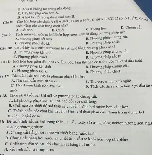 hợp chất A .
B. A và B không tan trong pha động.
C. B bị hấp phụ kém hơn A.
D. A hoà tan tốt trong dung môi hơn B.
Câu 8: Cho hỗn hợp các chất: A sôi ở 36^circ C, B sôi ở 98^circ C, C sôi ở 126^circ C, D sôi ở 151^circ C. Có thể
tách riêng các chất bằng cách nào?
A. Kết tinh.
B. Chiết.
C. Thǎng hoa.
D. Chưng cất.
Câu 9: Tách rượu và nước ra khỏi hỗn hợp rượu nước ta dùng phương pháp gì?
A. Phương pháp kết tinh.
B. Phương pháp chưng cât.
C. Phương pháp sắc kí.
D. Phương pháp chiết.
Câu 10: Có thể lấy hoạt chất curcumin từ cù nghệ bằng phương pháp nào?
A. Phương pháp kết tinh.
B. Phương pháp chưng cất.
C. Phương pháp chiết.
D. Phương pháp sắc kí.
Câu 11: Một hỗn hợp gồm dầu hoả có lần nước, làm thế nào để tách nước ra khỏi dầu hoà?
A. Phương pháp kết tinh.
B. Phương pháp chưng cât.
C. Phương pháp sắc kí.
D. Phương pháp chiết.
âu 12: Cách làm nào sau đây là phương pháp kết tinh
A. Thu tinh dấu cam từ vò cam.
B. Thu curcumin từ củ nghệ.
C. Thu đường kính từ nước mía.
nướC.
D. Tách dầu ǎn ra khỏi hỗn hợp dầu ǎn
113: Chọn phát biểu sai khi nói về phương pháp chưng cất:
A. Là phương pháp tách và tinh chế đôi với chất lỏng.
B. Chât nào có nhiệt độ sôi thấp sẽ chuyển thành hơi muộn hơn và ít hơn.
C. Thành phân các chất khi bay hơi khác với thàn phần của chúng trong dung dịch.
D. Gồm 2 giai đoạn.
14: Để tách tinh dâu sà (có trong thân, lá, rễ __ cây sả) trong công nghiệp hương liệu, ngư
ta dùng phương pháp:
A. Chưng cât bǎng hơi nước và chiết bǎng nước lạnh.
B. Chưng cất bằng hơi nước và chiết tinh đầu ra khỏi hỗn hợp sản phẩm.
C. Chiết tinh dâu sả sau đó chưng cât bằng hơi nướC.
D. Kết tinh dấu sà trong nướC.