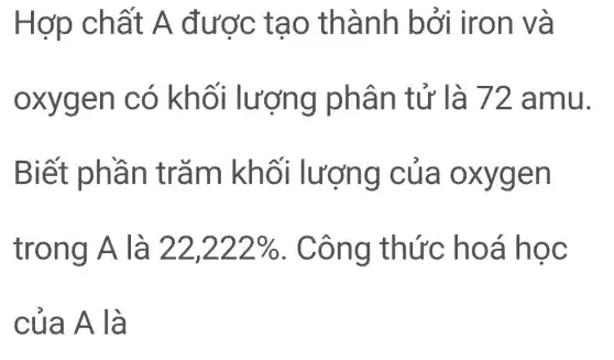 Hợp chất A được t ao thà nh bởi ir on và
oxygen c ó khối lươ ng phâ n tử là 72 amu.
Biết phần trǎm kh ối lượng của oxy rgen
trong A là 22,222%  . Công thức hoá học
của A là