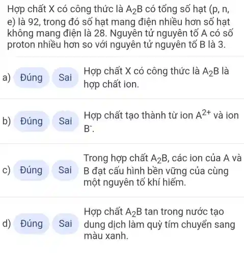 Hợp chất X có công thức là A_(2)B có tổng số hat (p,n,
e) là 92, trong đó số hat mang điện nhiều hơn số hat
không mang điện là 28 . Nguyên tử nguyên tố A có số
proton nhiều hơn so với nguyên tử nguyên tố B là 3.
a) Đúng
Hợp chất X có công thức là A_(2)B là
hợp chất ion.
b) Đúng
Hợp chất tao thành từ ion A^2+ và ion
B^-
c) Đúng
Trong hợp chất A_(2)B , các ion của A và
B đạt cấu hình bền vững của cùng
một nguyên tố khí hiếm.
Hợp chất A_(2)B tan trong nước tạo
dung dịch làm quỳ tím chuyển sang