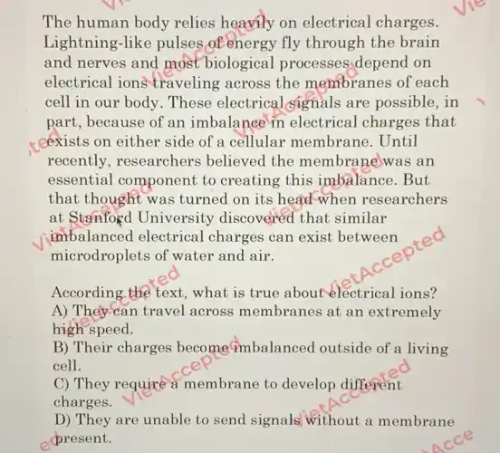 The human body relies heavily on electrical charges.
Lightning-like pulses of energy fly through the brain
and nerves and most biological processes depend on
electrical ions traveling across the membranes of each
cell in our body .These electrical signals are possible,in
part, because of an imbalance in electrical charges that
* cexists on either side of a cellular membrane. Until
recently , researchers believed the membrane was an
essential component to creating this imbalance.But
that thought was turned on its head when researchers
at Stanfoxd University discovered that similar
imbalanced electrical charges can exist between
microdroplets of water and air.
According the text , what is true about electrical ions?
A) They can travel across membranes at an extremely
high speed.
B) Their charges become imbalanced outside of a living
cell.
C) They require a membrane to develop different
charges.
D) They are unable to send signals without a membrane
present.