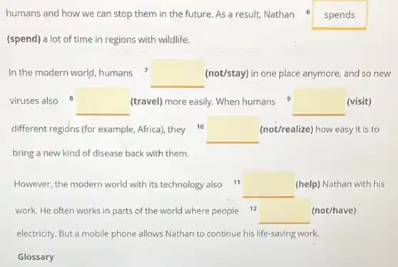 humans and how we can stop them in the future. As a result, Nathan 6
spends
(spend) a lot of time in regions with wildlife.
In the modern world humans ? square  (not/stay) in one place anymore, and so new
viruses also 8 square  (travel) more easily. When humans 9 square  (visit)
different regions (for example Africa), they 10 square  (not/realize) how easy it is to
bring a new kind of disease back with them.
However, the modern world with its technology also "I square  (help) Nathan with his
work. He often works in parts of the world where people 12 square  (not/have)
electricity. But a mobile phone allows Nathan to continue his life-saving work.