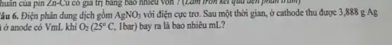 huân của pin Zn-Cu có giá trị bảng
âu 6. Điện phân dung dịch gôm AgNO_(3) với điện cực trơ . Sau một thời gian ở cathode thu được 3,888 g Ag
ở anode có VmL khí O_(2)(25^circ C,lbar) bay ra là bao nhiêu mL?