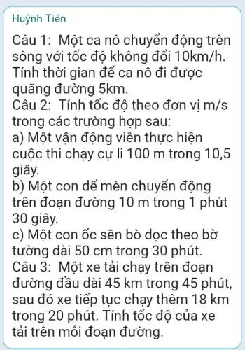 Huỳnh Tiên
Câu 1: Một ca nô chuyển động trên
sông với tốc độ không đổi 10km/h
Tính thời gian để ca nô đi được
quãng đường 5km.
Câu 2: Tính tốc độ theo đơn vị m/s
trong các trường hợp sau:
a) Một vận động viên thực hiện
cuộc thi chạy cự li 100 m trong 10,5
giây.
b) Một con dế mèn chuyển động
trên đoạn đường 10 m trong 1 phút
30 giây.
c) Một con ốc sên bò dọc theo bờ
tường dài 50 cm trong 30 phút.
Câu 3: Một xe tải chạy trên đoan
đường đầu dài 45 km trong 45 phút,
sau đó xe tiếp tục chạy thêm 18 km
trong 20 phút . Tính tốc độ của xe
tải trên mỗi đoạn đường.