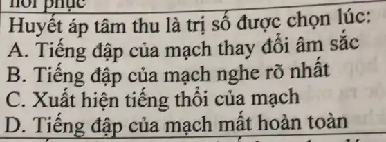 Huy êt áp tâm thu là trị số được chọn lúc:
A. Tiến g đập của mạch thay đối âm sắc
B. Tiếng đập của mạch nghe rõ nhât
C. Xuất hiện tiếng thôi của mạch
D. Tiên g đập của mạch mất hoàn to an