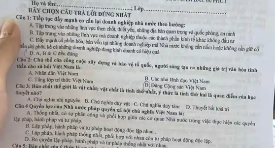 HẢY CHỌN CÂU TRẢ LỜI ĐÚNG NHẬT
Câu 1: Tiếp tục đẩy mạnh cơ cấu lại doanh nghiệp nhà nước theo hướng:
A. Tập trung vào những lĩnh vực then chốt, thiết yếu, những địa bàn quan trọng và quốc phòng, an ninh
B. Tập trung vào những lĩnh vực mà doanh nghiệp thuộc các thành phần kinh tế khác không đầu tư
C. Đẩy mạnh cổ phần hóa, bán vốn tại những doanh nghiệp mà Nhà nước không cân nắm hoặc không cần giữ cổ
nần chị phối, kể cả những doanh nghiệp đang kinh doanh có hiệu quả
Câu 2: Chủ thể của công cuộc xây dựng và bảo vệ tổ quốc, người sáng tạo ra những giá trị vǎn hóa tinh
thần cho xã hội Việt Nam là:
A. Nhân dân Việt Nam
C. Tầng lớp trí thức Việt Nam
B. Các nhà lãnh đạo Việt Nam
(D) Đảng Cộng sản Việt Nam
Câu 3: Bản chất thế giới là vật chất; vật chất là tính thứ nhất, ý thức là tính thứ hai là quan điểm của học thuyết nào?
A. Chủ nghĩa nhị nguyên B. Chủ nghĩa duy vật C. Chủ nghĩa duy tâm D. Thuyết bất khả tri
Câu 4 Quyền lực của Nhà nước pháp quyền xã hội chủ nghĩa Việt Nam là:
A. Thống nhất, có sự phân công và phối hợp giữa các cơ quan Nhà nước trong việc thực hiện các quyền
lập pháp, hành pháp và tư pháp.
B. Lập pháp, hành pháp và tư pháp hoạt động độc lập nhau .
C. Lập pháp, hành pháp thống nhất, phối hợp với nhau còn tư pháp hoạt động độc lập.
D. Ba quyền lập pháp, hành pháp và tư pháp thống nhất với nhau.
Câu 5: Bản chất của ý thức