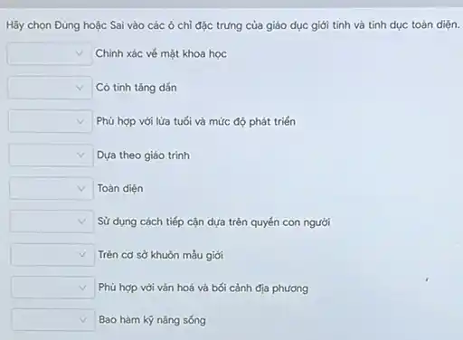 Hãy chọn Đủng hoặc Sai vào các ô chỉ đặc trưng của giáo dục giới tinh và tinh dục toán diện.
square  Chính xác vé mặt khoa học
square  Có tinh tǎng dấn
square  Phủ hợp với lửa tuối và mức độ phát triến
square  Dựa theo giáo trình
square  Toàn diện
square  Sử dụng cách tiếp cận dựa trên quyến con người
square  Trên cơ sở khuôn mắu giới
square  Phủ hợp với vǎn hoá và bối cảnh địa phương
square  Bao hàm kỹ nǎng sóng