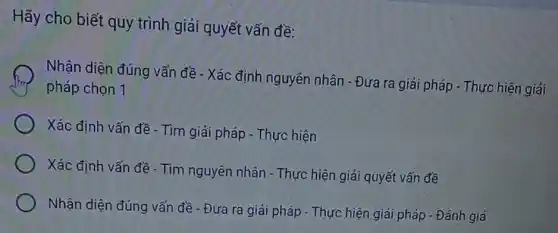 Hãy cho biết quy trình giải quyết vấn đề:
Nhận diện đúng vấn đề - Xác định nguyên nhân - Đưa ra giải pháp - Thực hiện giải
pháp chọn 1
Xác định vấn đề - Tìm giải pháp - Thực hiện
Xác định vấn đề - Tìm nguyên nhân - Thực hiện giải quyết vấn đề
Nhận diện đúng vấn đề - Đưa ra giải pháp - Thực hiện giải pháp - Đánh giá