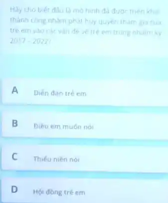 Hãy cho biết đầu là mo hinh đã được triên khai
thành công nhằm phải huy quyen tham gia của
trê em vào các vàn đề về trê em trong nhiệm kỳ
2017-2022
A Diền đàn trè em
B
Điêu em muốn nói
C Thiếu niên nói
D
Hội đòng trẻ em