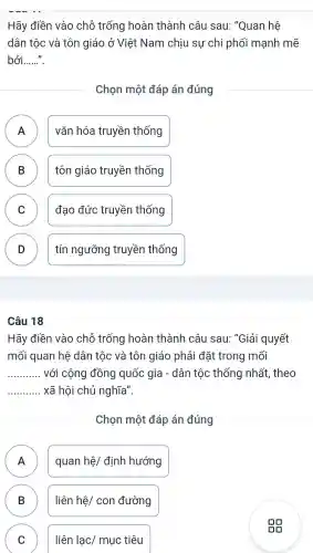 Hãy điền vào chỗ trống hoàn thành câu sau:"Quan hệ
dân tộc và tôn giáo ở Việt Nam chịu sự chi phối mạnh mẽ
bởi __
Chọn một đáp án đúng
A vǎn hóa truyền thống A
B D
tôn giáo truyền thống
C
đạo đức truyền thống
D tín ngưỡng truyền thống
Câu 18
Hãy điền vào chỗ trống hoàn thành câu sau:"Giải quyết
mối quan hệ dân tộc và tôn giáo phải đắt trong mối
__ với cộng đồng quốc gia - dân tộc thống nhất , theo
__ xã hội chủ nghĩa".
Chọn một đáp án đúng
A quanhhat (e)/dinhhurong
B D
lihat (e)nhhat (e)/conduring
C C
lihat (e)n lac/muc tihat (e)u