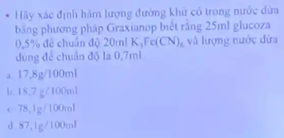 - Hãy xác định hàm lượng đường khử có trong nước dừa
bằng phương pháp Graxianop biết rằng 25ml glucoza
0,5%  để chuẩn độ 20ml K_(3)Fe(CN)_(6) và lượng nước dửa
dùng để chuẩn độ là 0,7ml
17,8g/100ml
b. 18,7g/100ml
c 78,1g/100ml
d 87,1g/100ml