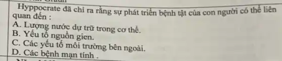 Hyppocrate đã chỉ ra rằng sự phát triển bệnh tật của con người có thể liên
quan đến :
A. Lượng nước dự trữ trong cơ thể.
B. Yếu tố nguồn gien.
C. Các yếu tố môi trường bên ngoài.
D. Các bệnh mạn tính .