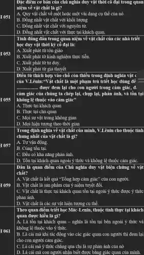 I 051
I 053
I 055
I 057
I 059
I 061
Đặc điểm cơ bản của chủ nghĩa duy vật thời cô đại trong quan
niệm về vật chất là gì?
A. Quy vật chất về một hoặc một vài dạng cụ thể của nó
B. Đồng nhất vật chất với khối lượng
C. Đồng nhất vật chất với nguyên tử.
D. Đồng nhất vật chất với thực tại khách quan.
Tính đúng đǎn trong quan niệm về vật chất của các nhà triết
học duy vật thời kỳ cô đại là:
A. Xuất phát từ tôn giáo
B. Xuất phát từ kinh nghiệm thực tiễn.
C. Xuât phát từ tư duy.
| D. Xuất phát từ giả thuyết
Điền từ thích hợp vào chỗ còn thiếu trong định nghĩa vật c
của V.Lênin:*Vật chất là một phạm trù triết học dùng để
__ được đem lại cho con người trong cảm giác, đi
cảm giác của chúng ta chép lại, chụp lại, phản ánh, và tồn tại
không lệ thuộc vào cảm giác"
A. Thực tại khách quan
B. Thực tại chủ quan
C. Mọi sự vật trong không gian
D. Mọi hiện tượng theo thời gian
Trong định nghĩa về vật chất của mình , V.Lênin cho thuộc tính
chung nhất của vật chât là gì?
A. Tự vận động.
B. Cùng tồn tại.
C. Đều có khả nǎng phản ánh.
D. Tồn tại khách quan ngoài ý thức và không lệ thuộc cảm giáC.
Đâu là quan điểm của Chủ nghĩa duy vật biện chứng về vật
chât?
A. Vật chất là kết quả "Tổng hợp cảm giác" của con người.
B. Vật chất là sản phẩm của ý niệm tuyệt đối.
C. Vật chất là thực tại khách quan tôn tại ngoài ý thức được ý thức
phản ánh.
D. Vật chất là các sự vật hiện tượng cụ thể.
Theo quan điểm triết học Mác-Lenin, thuộc tính thực tại khách
quan được hiểu là gì?
A. Là tồn tại khách quan - nghĩa là tồn tại bên ngoài ý thức và
không lệ thuộc vào ý thứC.
B. Là cái mà khi tác động vào các giác quan con người thì đem lại
cho con người cảm giáC.
C. Là cái mà ý thức chǎng qua chỉ là sự phản ánh của nó
D. Là cái mà con người nhận biết được bǎng giác quan của mình.