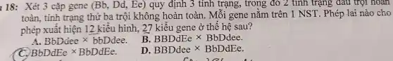 I 18: Xét 3 cặp gene (Bb . Dd.Ee)quy định 3 tính trạng , trong đỏ 2 tính trạng dau trọi noan
toàn . tính trạng thứ ba trôi không hoàn toàn . Môi gene nǎm trên 1 NST . Phép lai nào cho
phép xuât hiện 12 kiêu hình . 27 kiểu gene ở thế hệ sau?
BbDdee times bbDdee
B BBDdEe times BbDdee.
BbDdEe times BbDdEe
D BBDdeetimes BbDdEe