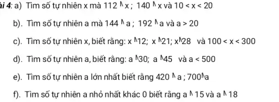 ài 4: a) Tìm số tự nhiên x mà 112^wedge x;140^wedge x và 10lt xlt 20
b). Tìm số tự nhiên a mà 144^wedge a ; 192 a và agt 20
c). Tìm số tự nhiên x, biết rằng: x^wedge 12;x^wedge 21;x^wedge 28 và 100lt xlt 300
d). Tìm số tự nhiên a, biết rằng: a^wedge 30;a^wedge 45 và alt 500
e). Tìm số tự nhiên a lớn nhất biết rằng 420 N a ; 700^wedge a
f). Tìm số tự nhiên a nhỏ nhất khác 0 biết rằng a 15 và awedge 18