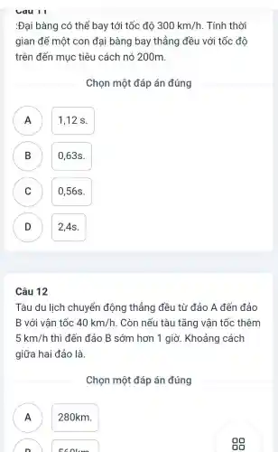 :Đại bàng có thể bay tới tốc độ 300km/h . Tính thời
gian để một con đại bàng bay thẳng đều với tốc độ
trên đến mục tiêu cách nó 200m.
Chọn một đáp án đúng
A A
1,12 s.
A
B
0,63s.
C C
0,56s.
D D
2,4s.
Câu 12
Tàu du lịch chuyển động thẳng đều từ đảo A đến đảo
B với vân tốc 40km/h . Còn nếu tàu tǎng vận tốc thêm
5km/h thì đến đảo B sớm hơn 1 giờ . Khoảng cách
giữa hai đảo là.
Chọn một đáp án đúng
A ) 280km.
Ecolcm