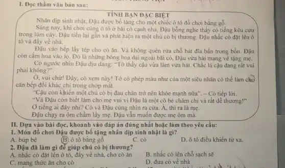 I. Đọc thầm vǎn bản sau:
TÌNH BẠN ĐẠC BIỆT
Nhân dịp sinh nhật.Đậu được bố tặng cho một chiếc ô tô đồ chơi bằng gô.
Sáng nay, khi chơi cùng ô tô ở bãi cỏ cạnh nhà , Đậu bỗng nghe thấy có tiếng kêu cứu
trong lùm cây. Đậu tiến lại gần và phát hiện ra một chú cò bị thương . Đậu nhấc cò đặt lên ô
tô và đầy về nhà.
Đậu vào bếp lấy tép cho cò ǎn . Và không quên rửa chỗ bát đĩa bẩn trong bồn. Đậu
còn cắm hoa vào lọ. Đó là những bông hoa dại ngoài bãi cỏ, Đậu vừa hái mang về tặng mẹ.
Cò ngước nhìn Đậu dịu dàng: "Tớ thấy cậu vừa làm vừa hát. Chắc là cậu đang rât vui
phải không?".
Ở, vui chứ! Đây , cò xem này! Tớ có phép màu như của một siêu nhân có thể làm cho
cǎn bếp đổi khác chi trong chớp mắt.
"Cậu còn khiến một chú cò bị đau chân trở nên khỏe mạnh nữa". - Cò tiếp lời.
"Và Đậu còn biết làm cho mẹ vui vì Đậu là một cô bé chǎm chi và rất dễ thương!"
Ở tiếng ai đây nhi? Cò và Đậu cùng nhìn ra cửa A, thì ra là me.
Đậu chạy ra ôm châm lấy mẹ. Đậu vân muôn được mẹ ôm mà.
II. Dựa vào bài đọc, khoanh vào đáp án đúng nhất hoặc làm theo yêu cầu:
1. Món đồ chơi Đậu được bố tặng nhân dịp sinh nhật là gì?
A. búp bê
(B) ô tô bǎng gỗ
C. cò
D. ô tô điều khiển từ xa.
2. Đậu đã làm gì để giúp chú cò bị thương?
A. nhấc cò đặt lên ô tô, đây về nhà, cho cò ǎn
B. nhấc cò lên chỗ sạch sẽ
C. mang thức ǎn cho cò
D. đưa cò về nhà