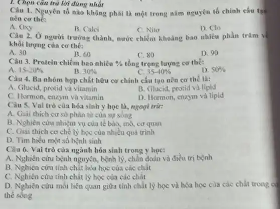 I. Chọn câu trả lời đúng nhất
Câu 1. Nguyên tố nào không phải là một trong nǎm nguyên tố chính cấu tạo
nên cơ thể:
A. Oxy
B. Calci
C. Nito
Câu 2. Ở người trường thành, nước chiếm khoảng bao nhiêu phần trǎm về
D. Clo
khối lượng của cơ thế:
A. 30
B. 60
C. 80
D. 90
Câu 3. Protein chiếm bao nhiêu %  tổng trọng lượng cơ thê:
D. 50% 
A. 15-20% 
B. 30% 
C. 35-40% 
Câu 4. Ba nhóm hợp chất hữu cơ chính cấu tạo nên cơ thể là:
A. Glucid, protid và vitamin
B. Glucid, protid và lipid
C. Hormon, enzym và vitamin
D. Hormon, enzym và lipid
Câu 5. Vai trò của hóa sinh y học là, ngoại trừ:
A. Giải thích cơ sở phân tử của sự sông
B. Nghiên cứu nhiệm vụ của tê bào mô, cơ quan
C. Giai thich cơ chế lý học của nhiêu quá trình
D. Tìm hiểu một số bệnh sinh
Câu 6. Vai trò của ngành hóa sinh trong y học:
A. Nghiên cứu bệnh nguyên, bệnh lý, chân đoán và điều trị bệnh
B. Nghiên cứu tính chật hóa học của các chât
C. Nghiên cứu tính chất lý học của các chất
D. Nghiên cứu mỗi liên quan giữa tính chất lý học và hóa học của các chất trong có
thê sông