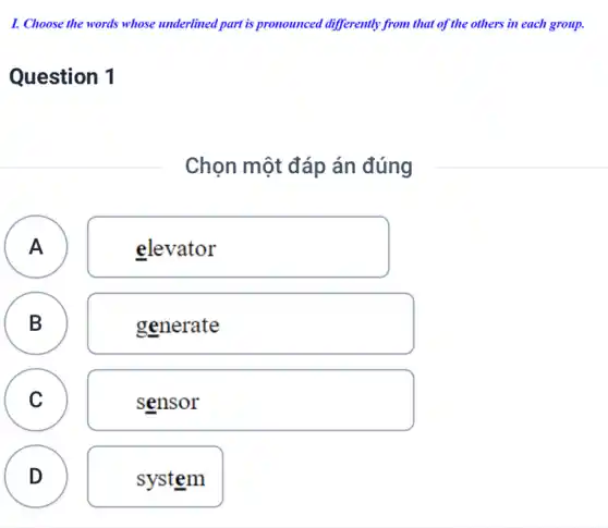 I. Choose the words whose underlined part is pronounced differently from that of the others in each group.
Question 1
Chọn một đáp án đúng
A elevator A
B
B
generate
C
sensor
D system D