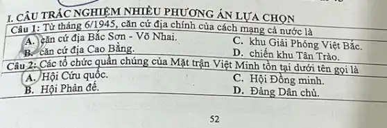 I. CÂU TRẮC NGHIỆM NHIỀU PHƯƠNG ÁN LỰA CHỌN
Câu 1: Từ tháng 6/1945 cǎn cứ địa chính của cách mạng cả nước là
A. Lǎn cứ địa Bắc Sơn - Võ Nhai.
C. khu Giải Phóng Việt BắC.
B. cǎn cứ địa Cao Bằng.
D. chiến khu Tân Trào.
Câu 2: Các tổ chức quần chúng của Mặt trận Việt Minh tồn tại dưới tên gọi là
A. Hội Cứu quốC.
C. Hội Đồng minh
B. Hội Phản để.
D. Đảng Dân chủ.