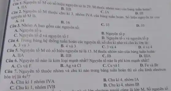 I. D
Câu 1. Nguyên tố M có số hiệu nguyên tử là 29 . M thuộc nhóm nào của bảng tuần hoàn?
A. IIA
B. IIB
Câu 2. Nguyên tố M thuộc chu kì 3, nhóm IVA của bảng tuần hoàn. Số hiệu nguyên tử của
C. IA
nguyên tố M là.
D. IB
A. 14
B. 16
Câu 3. Nhóm A bao gồm các nguyên tố:
C. 33
D. 35
A. Nguyên tố s
C. Nguyên tô d và nguyên tố f
B. Nguyên tố p
D. Nguyên tố s và nguyên tố p
Câu 4. Trong bảng hệ thống ; tuân hoàn các nguyên tố, số chu kì nhỏ và chu kì lớn là:
A. 3 và 3
B. 4 và 3
C. 3 và 4
D. 4 và 4
Câu 5. Nguyên tô M có số hiệu nguyên tử là 13. M thuộc nhóm nào của bảng tuân hoàn:
A. IIA
B. IIB
C. IB	D. IIIA
Câu 6. Nguyên tô nào là kim loại mạnh nhất?Nguyên tô nào là phi kim mạnh nhất?
A. Cs và F
B. Ag và Cl
C. Cu và I
D. Fe và Br
Câu 7. Nguyên tố thuộc nhóm và chu kì nào trong bảng tuân hoàn thì có cấu hình electron
hóa trị là 4s^1
A. Chu kì 1 nhóm IVA
B. Chu kì 4 . nhóm IA
C. Chu kì 1 . nhóm IVB
D. Chu kì 4 . nhóm IB
lớn electron ngoài cùng là lớp M.. Số nguyên tố