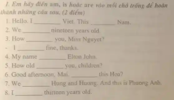 I. Em hãy điền am, is hoǎc are vào mỗi chỗ trống dể hoàn
thành những câu sau. (2 điểm)
1. Hello, I __ Viet.This __ Nam.
2.We __ nineteen years old.
3. How __ you, Miss Nguyet?
- I __ fine, thanks.
4. My name __ Elton John.
5. How old __ you, children?
6. Good afternoon . Mai. __ this Hoa?
7.We __ Hung and Huong And this is Phuong Anh.
8.I __ thirteen years old.