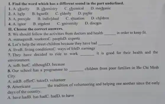 I. Find the word which has a different sound in the part underlined.
1. A. charity
B. chemistry
C. chemical
D. mechanic
2. A. help
B. benefit
C. elderly
D. prefer
3. A. provide
B. individual
C. situation
D. children
4. A. tutor
B. student
C. university
D. discuss
II. Choose the correct answers.
5. We should follow the activities from doctors and health __ in order to keep fit.
A. managersB. workersC . peopleD. experts
6. Let's help the street children because they have bad __
A. liveB. living conditions(C. ways of lifeD. earnings
7.They have decided to ride to work __ it is good for their health and the
environment.
A. soB. butC. althoughD because
8. Our school has a programme to __ children from poor families in Ho Chi Minh
City.
A. askB. offerC. tutorD . volunteer
9. Americans __
the tradition of volunteering and helping one another since the early
days of the country.
A. have hadB. has hadC. hadD. to have