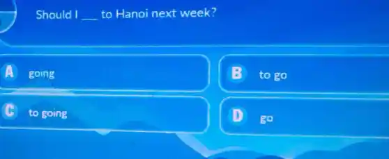 Should I __ to Hanoi next week?
A going
to go
c
to going
D
go