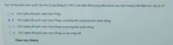 Đại hội đại biếu toàn quốc lần thứ II của Đảng (2/1951) xác định đối tượng đấu tranh của cách mạng Việt Nam lúc này là ai?
a. Chủ nghĩa đế quốc xâm lược Pháp
C b. Chủ nghĩa đế quốc xâm lược Pháp , can thiệp Mĩ và phong kiến phản động
c. Chủ nghĩa đế quốc xâm lược Pháp và phong kiến phản động
d. Chủ nghĩa đế quốc xâm lược Pháp và can thiệp Mĩ
Clear my choice