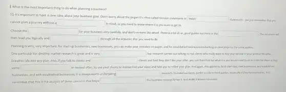 I: What is the most important thing to do when planning a business?
TG It's important to have a clear idea about your business goal!Don't worry about the jargon it's often called mission statements or vision
cannot plan a journey without a
vision
statements - but just remember that you
square 
Choose the square 
for your business very carefully. and don't reinvent the wheel. There is a lot of, er.good guides out there in the square  This structure will
then lead you logically and square  through all the activities that you need to do.
Planning is very, very important: for start-up businesses new businesses, you can make your mistakes on paper; and for established businesses embarking on new projects, the same applies.
One particular tip: desktop market research is great and is very square  but research carried out talking to real clients who really want to buy your service or your product breathe.
breathes life into any plan. Also, if you talk to clients and square  clients and find they don't like your offer,you can then find out what it is you would need to do in order for them to buy
some square  discover or revised offer. So use your clients to market test your ideas and help you to refine your plan. And again, this applies to both start-ups, new businesses and established
businesses; and with established businesses, it is always worth undertaking square  research. Sometimes clients prefer to talk to third parties, especially if they have concerns. And
remember that this is the analysis of these concerns that helps
square  the business moving forward.and make it a better business.