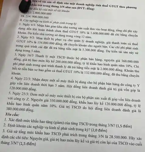 I liệu về tài sản cố định của một doanh nghiệp tính thuế GTGT theo phương
khấu trừ trong tháng 3/N như sau (ĐVT: đồng)
dư đầu kỳ của một số tài khoản
11:2.800.000.000
TK 214: 900.000 .000
II. Các nghiệp vụ kinh tế phát sinh trong kỳ
1. Ngày 4/3 : Nhận bàn giao khu nhà xưởng sản xuất đưa vào hoạt động tổng chi phí xây
dựng đến khi hoàn thành chưa thuế GTGT 10%  là 1.608.000.000 đã chi bằng chuyển
khoản. Dự kiến nhà xưởng sử dụng trong vòng 12 nǎm.
2. Ngày 9/3 : Mua thiết bị phục vụ cho quản lý doanh nghiệp, giá thanh toán cả thuế
GTGT 10%  là 154.000.000 đồng, đã chuyển khoản cho người bán. Các chi phí phát sinh
trong quá trình cài đặt đã trả bằng tiền mặt là 5 .300.000 đồng Dự kiến tài sản này sử
dụng trong 5 nǎm.
3. Ngày 16/3 Thanh lý một TSCĐ thuộc bộ phận bán hàng, nguyên giá 360 .000.000
đồng, giá trị hao mòn lũy kế 200 .000.000 đồng, tỷ lệ khấu hao bình quân nǎm 10%  . Chi
phí phát sinh trong quá trình thanh lý đã trả bằng tiền mặt là 2.000 .000 đồng. Khoản thu
hồi từ tiền bán xe bao gôm cả thuế GTGT 10%  là 132.000.000 đồng, đã thu bằng chuyên
khoản.
4. Ngày 22/3 : Nhận được một số máy thiết bị dùng cho bộ phận bán hàng do công ty Y
góp vốn liên doanh thời hạn 5 nǎm . Hội đồng liên doanh đánh giá trị giá vốn góp là
120.000 .000 đồng.
5. Ngày 25/3 : Đem một số máy móc thiết bị của bộ phận sản xuất đi góp vốn liên doanh
với công ty Z . Nguyên giá 550 .000.000 đồng, khẩu hao lũy kế 120.000.000 đông , tỷ lệ
khẩu hao bình quân nǎm 10%  Giá trị TSCĐ do hội đồng liên doanh đánh giá là
380.000.000 đồng.
Yêu câu:
1. Xác định mức khấu hao tǎng (giảm ) của từng TSCĐ trong tháng 3/N ? (1,5 điểm)
2. Định khoản các nghiệp vụ kinh tê phát sinh trong kỳ?(2,0 điểm)
3. Giả sử tông mức khẩu hao TSCĐ phải trích trong tháng 3/N là 28.500.000 . Hãy xác
định các chi tiêu:Nguyên giá, giá trị hao mòn lũy kế và giá trị còn lại của TSCĐ vào cuối
tháng 3/N ? (1,5 điểm)