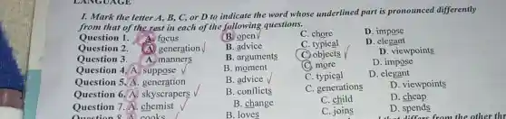 I. Mark the letter A, B, C, or D to indicate the word whose underlined part is pronounced differently
from that of the rest in each of the following questions.
Question 1 A focus
(B) open
C. chore
D. impose
Question 2. (A) generation
B. advice
C typical
D . elegant
Question 3. A. manners
B. arguments
C. objects
D. viewpoints
Question 4. A suppose V
B. moment
C. more
D. impose
Question 5. A . generation
B. advice
C. typical
D. elegant
Question 6. A.skyscrapers
B. conflicts
C. generations
D. viewpoints
Question 7. A chemist
Question 8 A cooks. . I
B. change
C. child
D. cheap
B. loves
C. joins
D. spends