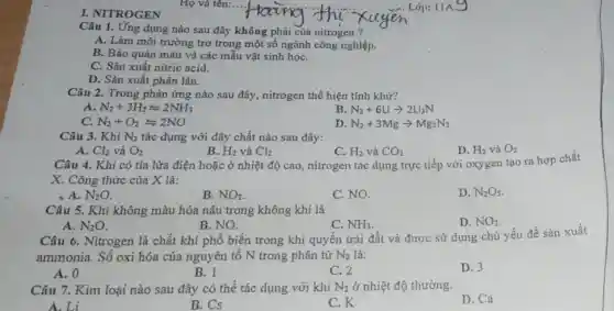 I. NITROGEN
Câu 1. Ứng dụng nào sau đây không phải của nitrogen ?
A. Làm môi trường trơ trong một số ngành công nghiệp.
B. Bảo quản máu và các mẫu vật sinh họC.
C. Sản xuất nitric acid.
D. Sản xuất phân lân.
Câu 2. Trong phản ứng nào sau đây,nitrogen thể hiện tính khử?
A. N_(2)+3H_(2)leftharpoons 2NH_(3)
B N_(2)+6Liarrow 2Li_(3)N
C. N_(2)+O_(2)leftharpoons 2NO
D N_(2)+3Mgarrow Mg_(3)N_(2)
Câu 3. Khi N_(2) tác dụng với dãy chất nào sau đây:
A. Cl_(2) và O_(2)
B. H_(2) và Cl_(2)
D. H_(2) và O_(2)
Câu 4. Khi có tia lửa điện hoặc ở nhiệt độ cao , nitrogen tác dụng trực tiếp với oxygen tạo ra hợp chất
X. Công thức của X là:
A. N_(2)O
B. NO_(2)
C. NO.
D. N_(2)O_(5)
Câu 5. Khí không màu hóa nâu trong không khí là
A. N_(2)O
B. NO.
C. NH_(3)
D. NO_(2)
Câu 6. Nitrogen là chất khí phổ biến trong khi quyền trái đất và đượC. sử dụng chủ yếu để sản xuất
ammonia. Số oxi hóa của nguyên tố N trong phân tử N_(2) là:
A. 0
B. l
C. 2
D. 3
Câu 7. Kim loại nào sau đây có thể tác dụng với khí N_(2) ở nhiệt độ thường.
D. Ca
A.Li
B. Cs
C.K