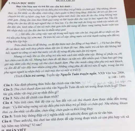 I. PHÀN ĐỌC HIÊU
Đọc vǎn bản sau và trả lời các câu hỏi dưới :
"Cụ khẽ nâng vuông vải tây điều phủ trên khay trà gỗ khắc có chân quỳ. Nhẹ nhàng, khoan
thai, cụ Âm nhắc cả đĩa dầm, chén tổng, chén quân ra khỏi lòng khay. Đến lúc dò tới cải ẩm con
chuyên trà thì cụ kềnh càng hơn. Cụ ngắm nghĩa mãi chiếc ấm màu đỏ da chu, bông không một
chủt gọn. Dảng ẩm làm theo hình quả sung và khi luyện đất cho vào lò lừa, người thợ Tầu lây
dảng cho ẩm kìa đã là một người thợ có hoa tay Cụ Ám thừ mãi da lòng tay mình vào mình cải
ấm độc âm, hình như cố tìm tòi một chút gọm trên đất nung để được sung sưỡng hoàn toàn sau
khi nhận thấy cải ẩm độc ẩm kìa là nhằn nhụi quả.
(...) Mở đầu cho công việc vụn vặt trong mỗi ngày tàn còn lại, ông già đã sợ nhất cái ẩm
trà tầu pha hòng lúc sớm mai. Từ trên bề cao cô sập, dòng nước sôi trút mạnh xuống nên đât trị.
tiếng kêu lộp bộp.
Trên chiếc hòa lò đề không, cụ đã đặt thêm một ẩm đồng cò bay khác
() Và hai âm đồng
đỏ cứ được mãi mãi thay phiên nhau đặt lên lò than đó rực. Bữa nước trà cứ kéo dài không hết
hồi, người ta cũng có một thứ nước sôi đủ độ nóng để pha một âm trà ngon.
Nhung có mấy khi cụ Âm uống trà tầu một cách tàn nhẫn như vậy. Riêng về phần cụ, chi
hai chén con là đủ rồi. Nhưng hai chén đó đã được cụ sǎn sóc đến nhiều quả. Chưa bao giờ ông
già này dâm câu thả trong cải thủ chơi thanh đạm. Pha cho mình cũng như pha trà mời khách,
cụ ấm đã đề vào đẩy bao nhiêu công phu. Những công phu đó đã trờ nên lề nghì, trong âm trà
pha ngon người ta nhận thấy có một mùi thơ và một vị triết lý.
(Trích Chén trà sương . Tuyền tập Nguyễn Tuân truyện ngắn, NXB Vǎn học 2006,
tr. 148 -149)
Câu 1: Xác định phương thức biểu đạt chính của vǎn bản.
Tu
Câu 2: Thủ chơi thanh đạm mà nhà vǎn Nguyễn Tuân đã nói tới trong đoạn trích là gì? Theo
tác giả, nhân vật ông già sợ nhât điều gì?
Câu 3: Nêu chủ đề chính của đoạn trích?
Câu 4: Nêu tình cảm, thái độ của cụ Âm đối với cái thủ thanh đạm được nhắc đến trong
đoạn: "Cụ khẽ nâng vuông vải tây điều phủ trên khay trà gô khắc có chân quỳ.Nhẹ nhàng, khoan
thai, cụ Âm nhắc cà đĩa dầm, chén tổng, chén quân ra khỏi lòng khay.
Câu 5: Trình bày thông điệp có ý nghĩa nhất với anh/chị được gợi ra từ vǎn bản.
Theo anh/chi
thú chơi tạo nhã được đê cập trong đoạn trích có còn phù hợp với xã
II PHẦN VIẾT