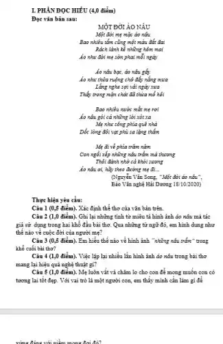 I. PHÀNĐỌC HIỂU (4,0 điểm)
Đọc vǎn bản sau:
MỘT ĐƠI ÁO NÂU
Một dời mẹ mặc áo nêu
Bao nhiêu tấm cũng một màu đất dai
Rách lành kể những hôm mai
Áo như đời mẹ sờn phai mỗi ngày
Áo nâu bạc, áo nâu gây
Áo như thừa ruộng chở đẩy nắng mưa
Lǎng nghe sợi vải ngày xua
Thấy trong mặn chất đã thừa mổ hôi
Bao nhiêu nước mắt mẹ rơi
Áo náu gói cả những lời xót xa
Mẹ như sông phía quê nhà
Dốc lòng đói vạt phù sa lặng thẳm
Mẹ đi về phía trǎm nǎm
Con ngồi xếp những nâu trầm mà thương
Thôi đành nhờ cả khói sương
Áo nâu ơi, hãy theo đường mẹ đi... __
(Nguyễn Vǎn Song, "Một đời áo nâu".
Báo Vǎn nghệ Hải Dương 18/10/2020
Thực hiện yêu cầu:
Câu 1 (0,5 điểm). Xác định thể thơ của vǎn bản trên.
Câu 2 (1,0 điểm). Ghi lại những tính từ miêu tả hình ảnh áo nâu mà tác
giả sử dụng trong hai khổ đầu bài thơ. Qua những từ ngữ đó, em hình dung như
thế nào về cuộc đời của người mẹ?
Câu 3 (0,5 điểm). Em hiểu thế nào về hinh ảnh "những nâu trầm" trong
khổ cuối bài thơ?
Câu 4 (1,0 điểm). Việc lặp lại nhiều lần hình ảnh ảo nâu trong bài thơ
mang lại hiệu quả nghệ thuật gì?
Câu 5 (1,0 điểm). Mẹ luôn vật vả chǎm lo cho con để mong muốn con có
tương lai tốt đẹp . Với vai trò là một người con, em thấy mình cần làm gì đê
vứng đúng với niễm mong đơi đó?