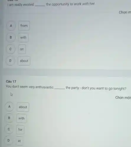 I am really excited __ the opportunity to work with her.
A
from
B
with
C
on
D
about
17
You don't seem very enthusiastic __ the party - don't you want to go tonight?
Chọn một
A A
about
B
with
C
D at
Chon m