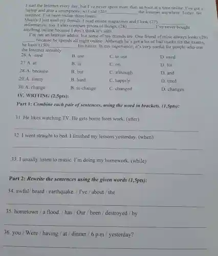 I surf the Internet every day, but I've never spent more than an hour at a time online. I've got a
laptop and also a smartphone, so I can (26)
__ the Internet anywhere. Today , for
instance, I've been online three times.
Mainly I just mail my friends. I read online magazines and I look (27) __
information, too. I also compare prices of things, (28) __ I've never bought
anything online because I don't think it's safe.
I'm not an Internet addict, but some of my friends are . One friend of mine always looks (29)
__ because he spends all night online . Although he's got a lot of bad marks for the exams.
he hasn't (30) __ his habits. In my experience, it's very useful for people who use
the Internet sensibly.
26.A. used
B. use
C. to use
B. in
C. on
B. but
C. although
B. hard
C. happily
27.A. at
28.A. because
29.A. funny
30.A. change
B. to change
C. changed
D. used
D. for
D. and
D. tired
D. changes
IV. WRITING (2,5pts):
Part 1: Combine each pair of sentences, using the word in brackets. (1,5pts):
31. He likes watching TV. He gets home from work. (after)
__
32.I went straight to bed. I finished my lessons yesterday (when)
__
33. I usually listen to music . I'm doing my homework (while)
__
Part 2: Rewrite the sentences using the given words (1,5pts):
34. awful/ heard / earthquake . / I've / about /the
__
35. hometown / a flood. / has /Our / been /destroyed / by
__
36. you / Were / having / at /dinner /6 p.m / yesterday?
__