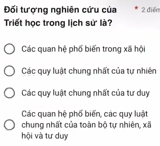 Đối tươ ng ng hiên cứu của
Triết học trong lịch sử là?
Các quan hệ phổ biến trong xã hội
Các quy lu ât chung nhất của tư nhiên
Các quy lu ật chung nhất của tư duy
Các quan hệ phổ biến, các quy luật
chung nhất của toàn bộ tự nhiên, xã
hội và tư duy
2 điểm