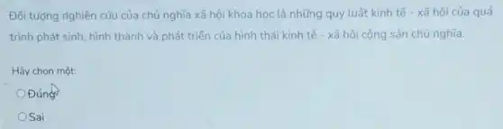 Đối tượng righiên cứu của chủ nghĩa xã hội khoa học là những quy luật kinh tế - xã hội của quá
trình phát sinh, hình thành và phát triển của hình thái kinh tế - xã hội cộng sản chủ nghĩa.
Hãy chọn một:
Đúng
OSai